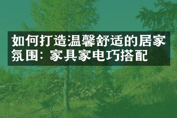 如何打造温馨舒适的居家氛围: 家具家电巧搭配