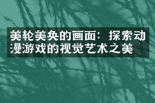 美轮美奂的画面：探索动漫游戏的视觉艺术之美