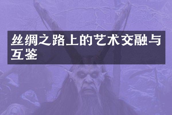 丝绸之路上的艺术交融与互鉴