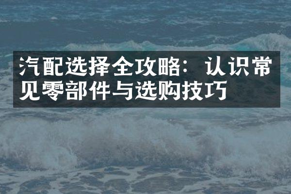 汽配选择全攻略：认识常见零部件与选购技巧