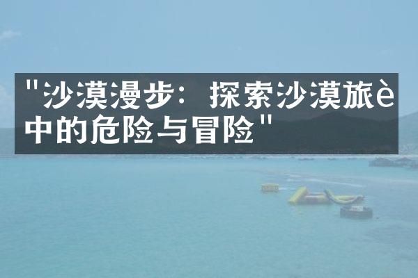 "沙漠漫步：探索沙漠旅行中的危险与冒险"