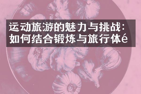 运动旅游的魅力与挑战：如何结合锻炼与旅行体验