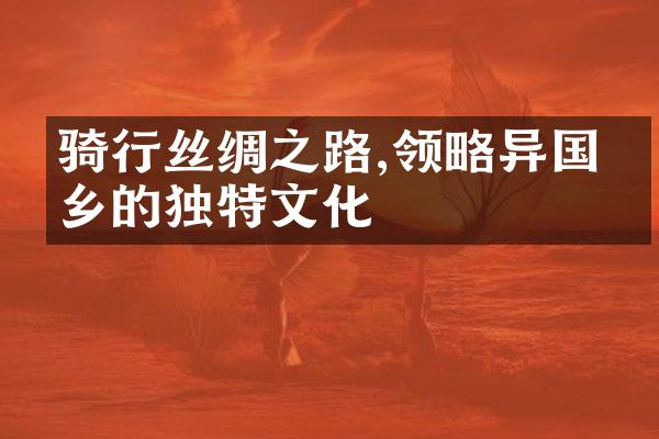 骑行丝绸之路,领略异国他乡的独特文化