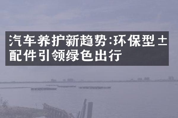 汽车养护新趋势:环保型汽配件引领绿色出行