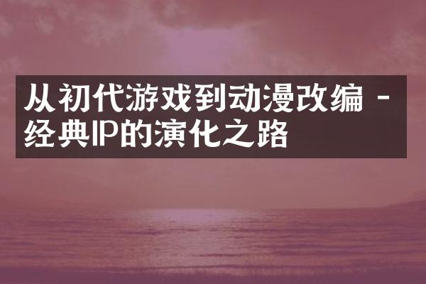 从初代游戏到动漫改编 - 经典IP的演化之路