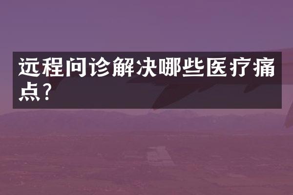 远程问诊解决哪些医疗痛点？