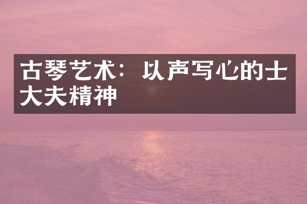 古琴艺术：以声写心的士大夫精神