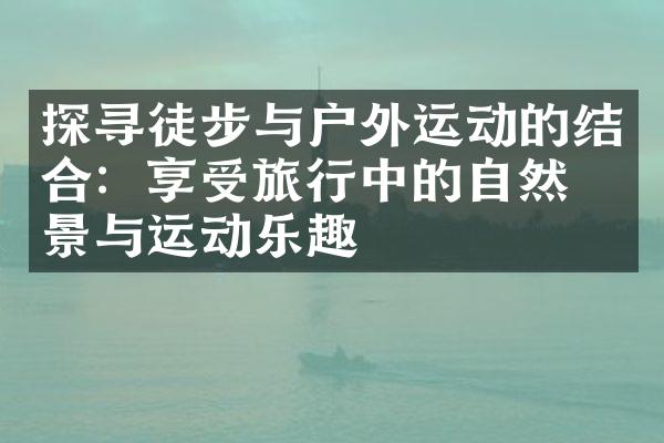 探寻徒步与户外运动的结合：享受旅行中的自然美景与运动乐趣