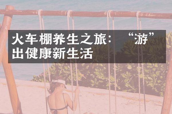 火车棚养生之旅：“游”出健康新生活