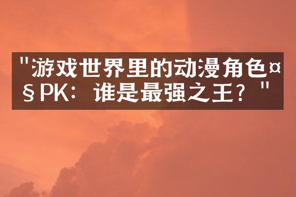 "游戏世界里的动漫角色大PK：谁是最强之王？"