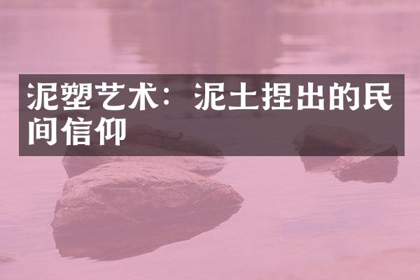 泥塑艺术：泥土捏出的民间信仰