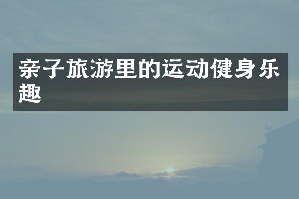 亲子旅游里的运动健身乐趣
