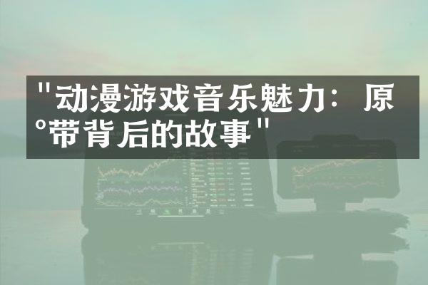 "动漫游戏音乐魅力：原声带背后的故事"