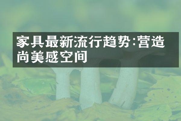 家具最新流行趋势:营造时尚美感空间