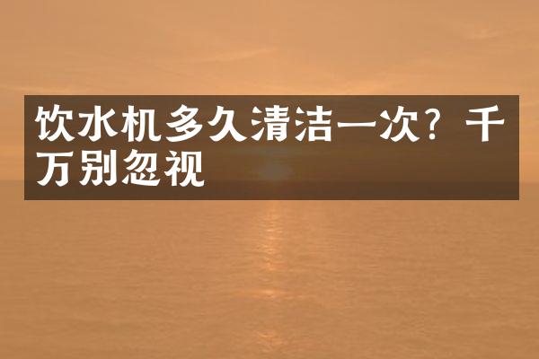 饮水机多久清洁一次？千万别忽视