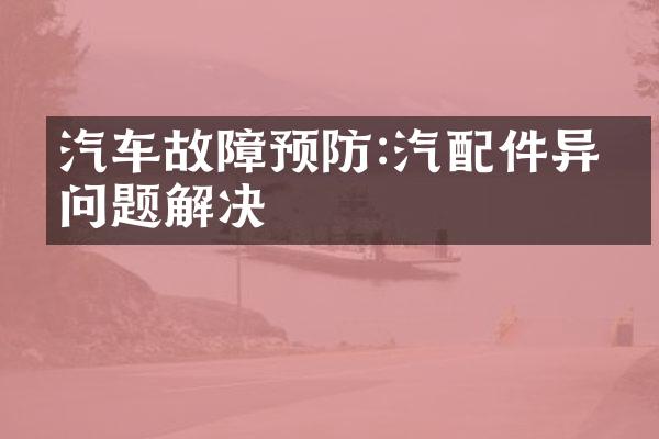 汽车故障预防:汽配件异常问题解决