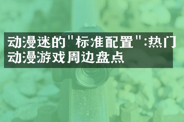 动漫迷的"标准配置":热门动漫游戏周边盘点