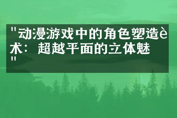 "动漫游戏中的角色塑造艺术：超越平面的立体魅力"