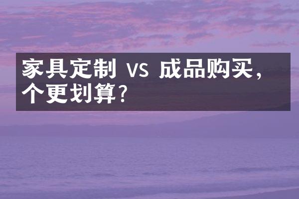 家具定制 vs 成品购买，哪个更划算？