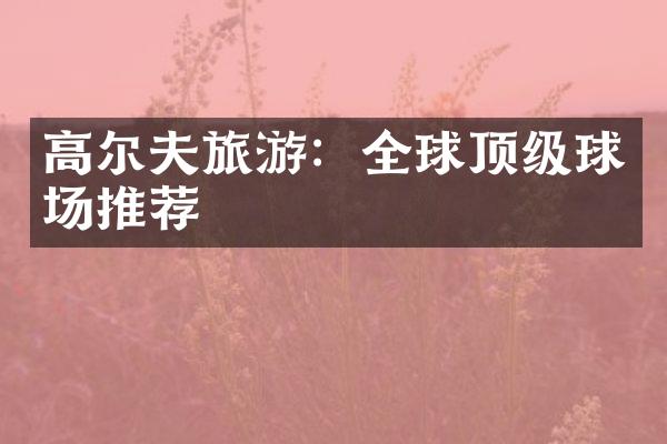 高尔夫旅游：全球顶级球场推荐