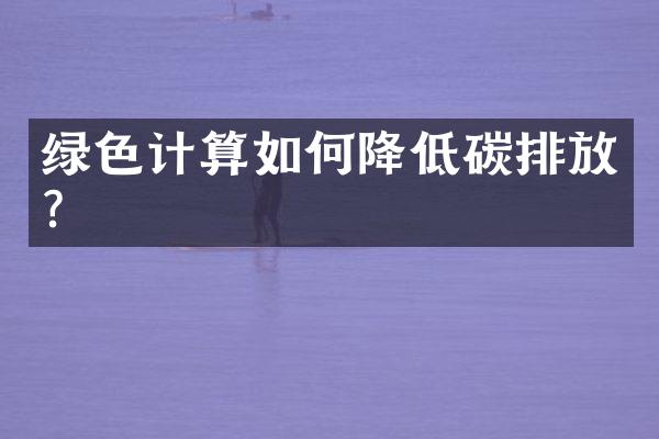 绿色计算如何降低碳排放？