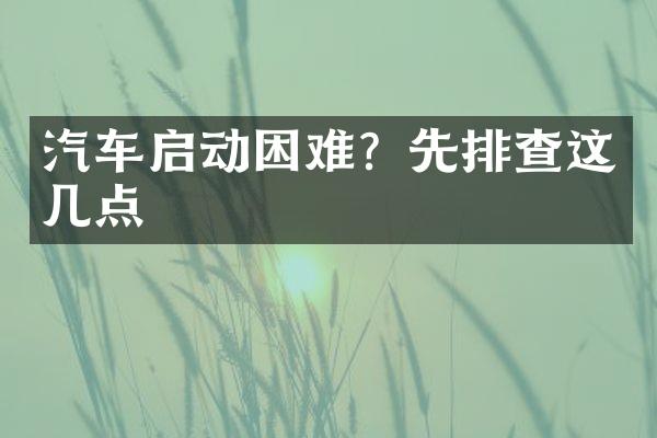 汽车启动困难？先排查这几点
