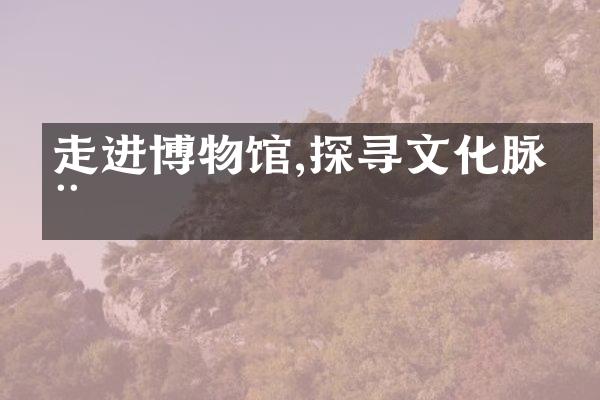 走进博物馆,探寻文化脉动