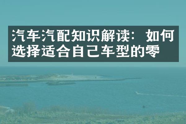 汽车汽配知识解读：如何选择适合自己车型的零件