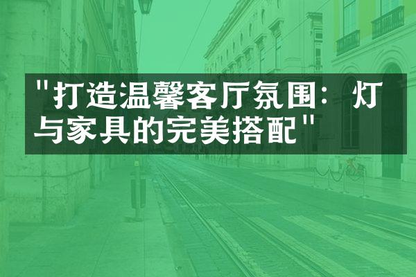 "打造温馨客厅氛围：灯光与家具的完美搭配"