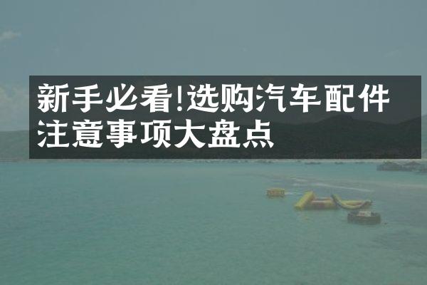 新手必看!选购汽车配件的注意事项大盘点