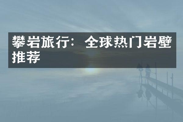 攀岩旅行：全球热门岩壁推荐