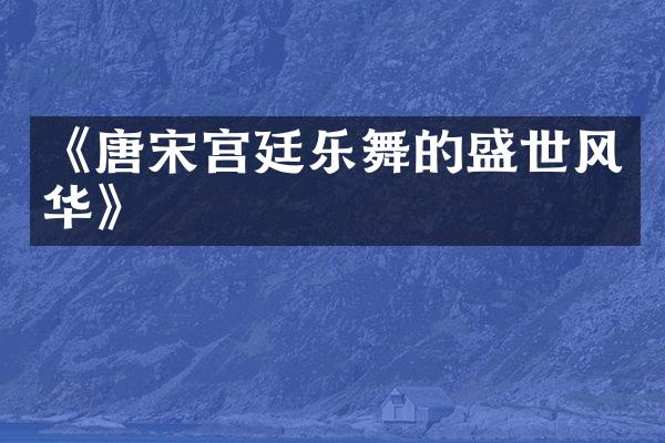 《唐宋宫廷乐舞的盛世风华》