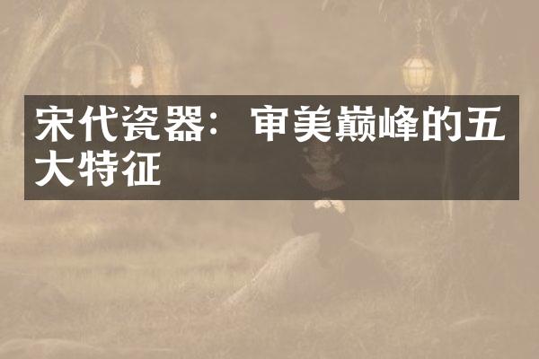 宋代瓷器：审美巅峰的五大特征
