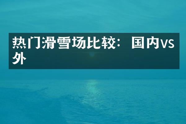 热门滑雪场比较：国内vs国外