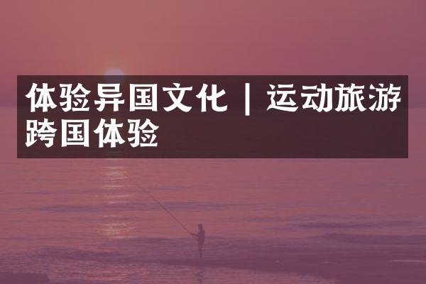 体验异国文化 | 运动旅游跨国体验