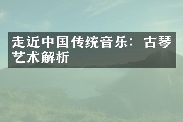 走近中国传统音乐：古琴艺术解析