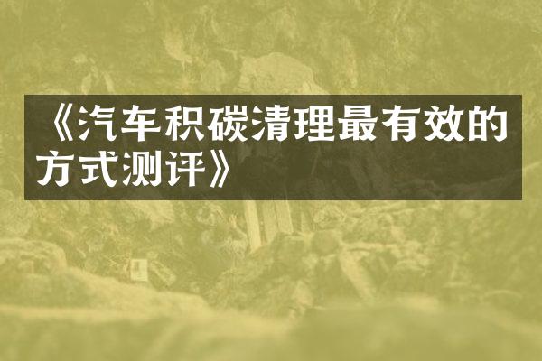 《汽车积碳清理最有效的方式测评》