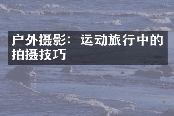 户外摄影：运动旅行中的拍摄技巧