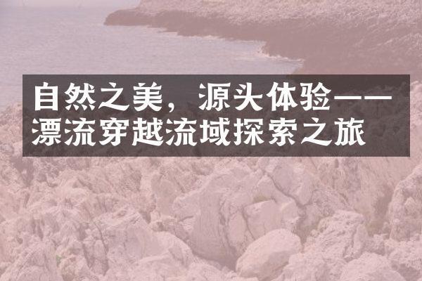 自然之美，源头体验——漂流穿越流域探索之旅