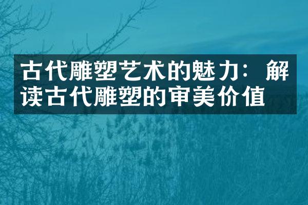古代雕塑艺术的魅力：解读古代雕塑的审美价值
