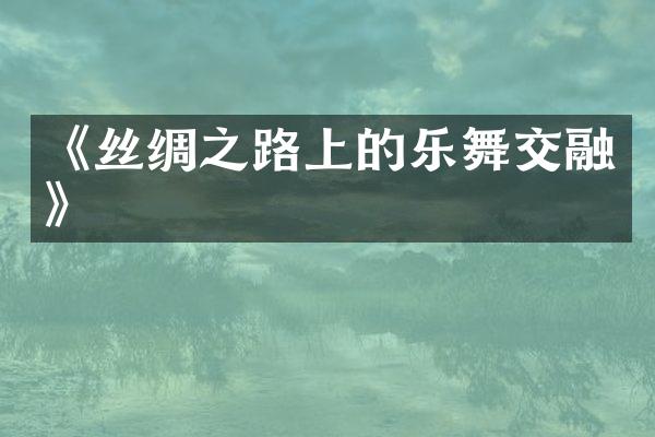 《丝绸之路上的乐舞交融》