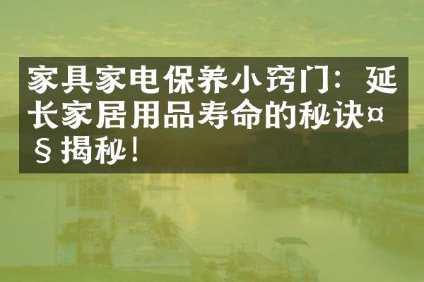 家具家电保养小窍门：延长家居用品寿命的秘诀大揭秘！