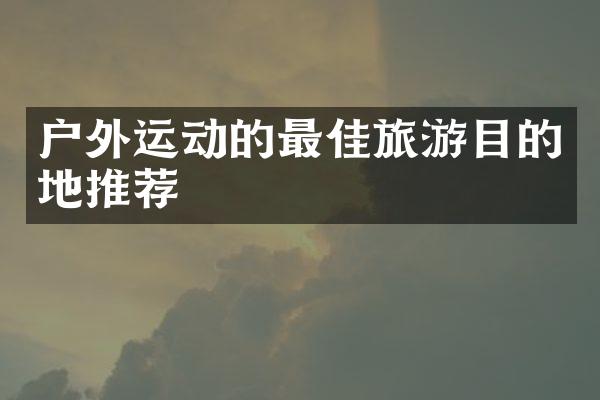户外运动的最佳旅游目的地推荐
