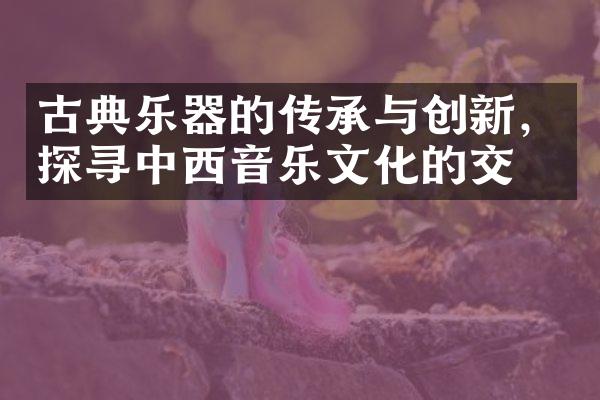 古典乐器的传承与创新，探寻中西音乐文化的交流