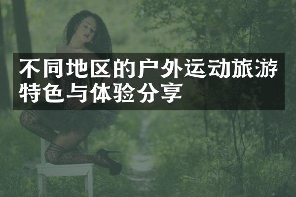 不同地区的户外运动旅游特色与体验分享