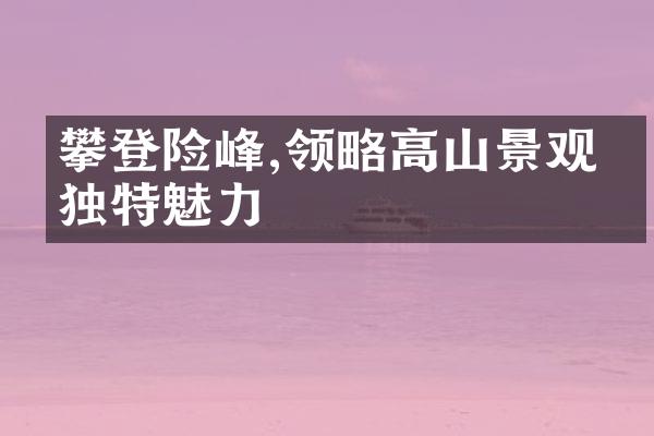 攀登险峰,领略高山景观的独特魅力