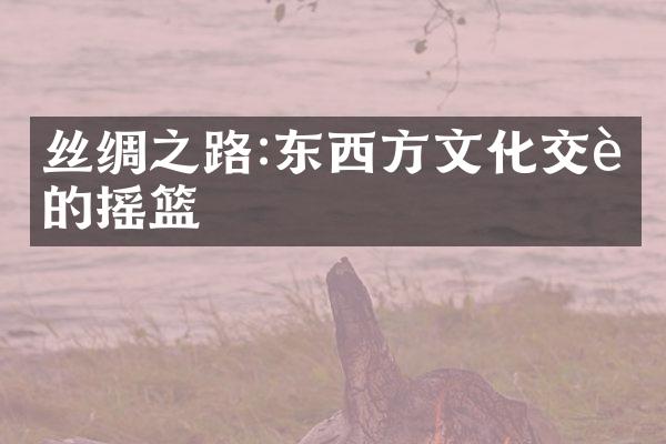 丝绸之路:东西方文化交融的摇篮