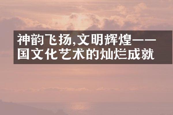 神韵飞扬,文明辉煌——中国文化艺术的灿烂成就