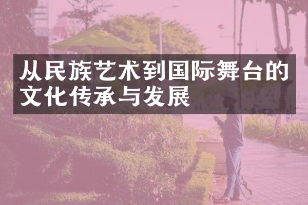 从民族艺术到国际舞台的文化传承与发展