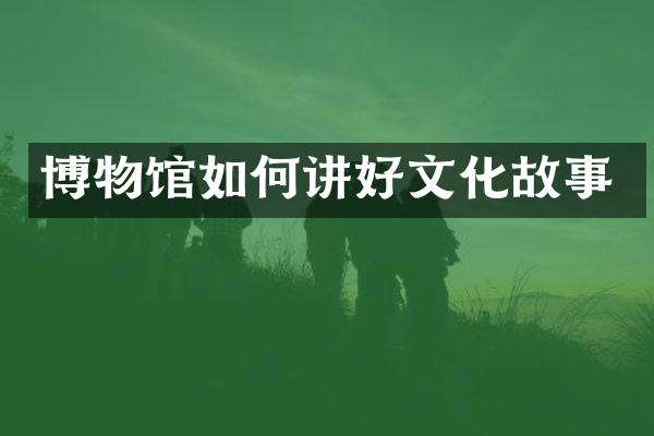 博物馆如何讲好文化故事